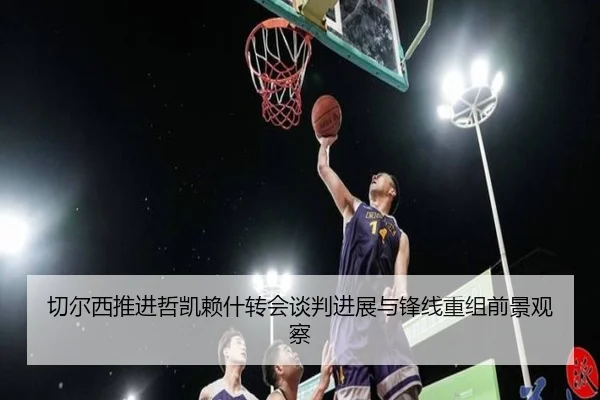 切尔西推进哲凯赖什转会谈判进展与锋线重组前景观察